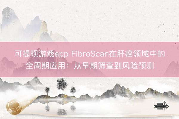 可提现游戏app FibroScan在肝癌领域中的全周期应用：从早期筛查到风险预测