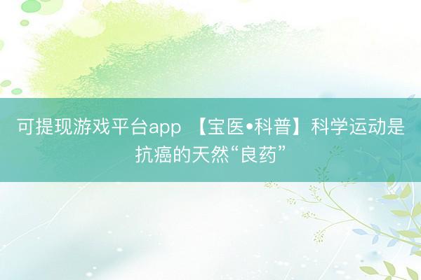 可提现游戏平台app 【宝医•科普】科学运动是抗癌的天然“良药”