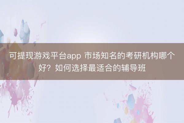 可提现游戏平台app 市场知名的考研机构哪个好？如何选择最适合的辅导班