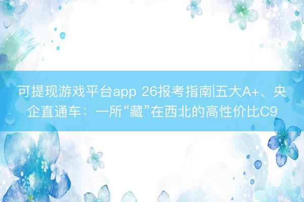可提现游戏平台app 26报考指南|五大A+、央企直通车：一所“藏”在西北的高性价比C9
