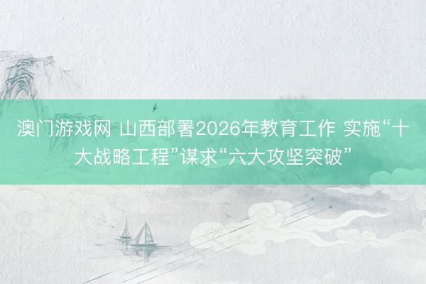 澳门游戏网 山西部署2026年教育工作 实施“十大战略工程”谋求“六大攻坚突破”