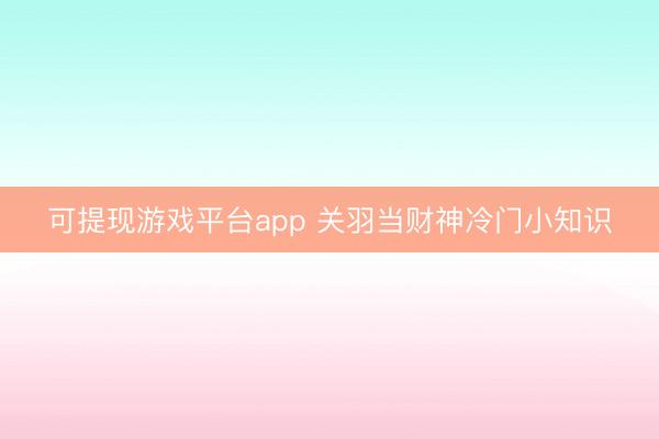 可提现游戏平台app 关羽当财神冷门小知识