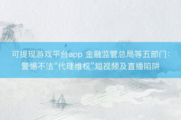 可提现游戏平台app 金融监管总局等五部门：警惕不法“代理维权”短视频及直播陷阱