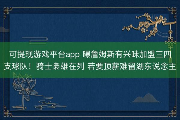 可提现游戏平台app 曝詹姆斯有兴味加盟三四支球队！骑士枭雄在列 若要顶薪难留湖东说念主