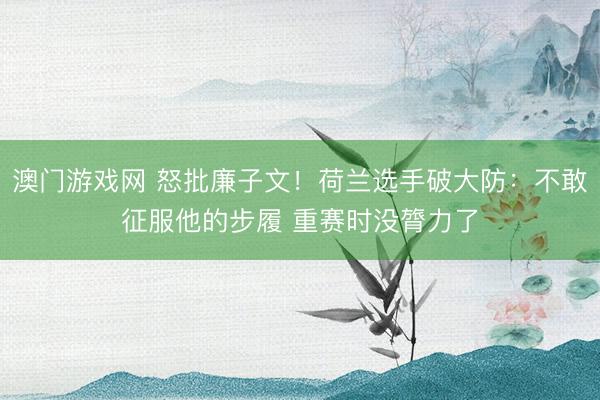 澳门游戏网 怒批廉子文！荷兰选手破大防：不敢征服他的步履 重赛时没膂力了