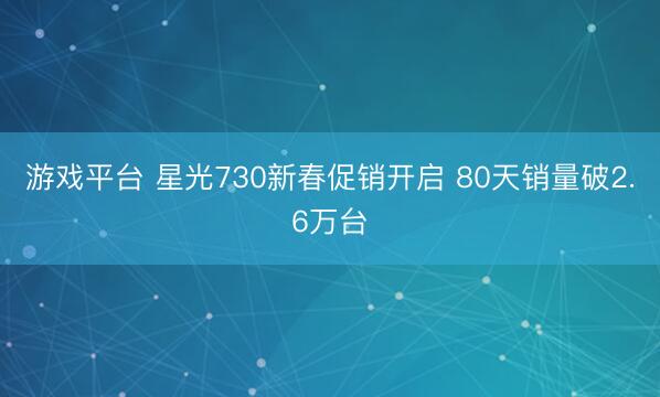 游戏平台 星光730新春促销开启 80天销量破2.6万台