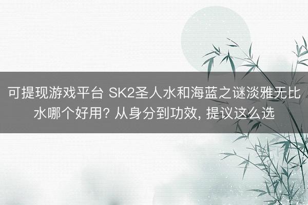 可提现游戏平台 SK2圣人水和海蓝之谜淡雅无比水哪个好用? 从身分到功效， 提议这么选