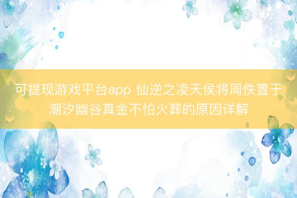 可提现游戏平台app 仙逆之凌天侯将周佚置于潮汐幽谷真金不怕火葬的原因详解