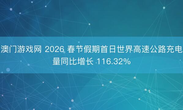 澳门游戏网 2026 春节假期首日世界高速公路充电量同比增长 116.32%