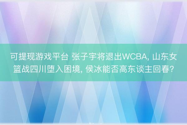 可提现游戏平台 张子宇将退出WCBA， 山东女篮战四川堕入困境， 侯冰能否高东谈主回春?