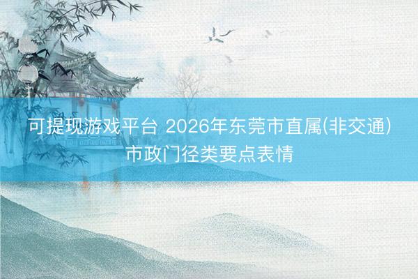 可提现游戏平台 2026年东莞市直属(非交通)市政门径类要点表情