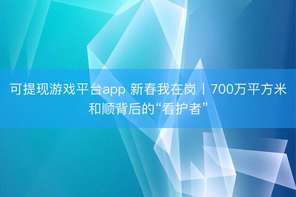 可提现游戏平台app 新春我在岗丨700万平方米和顺背后的“看护者”