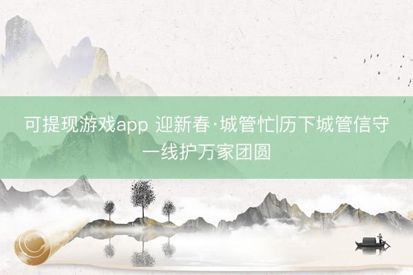 可提现游戏app 迎新春·城管忙|历下城管信守一线护万家团圆