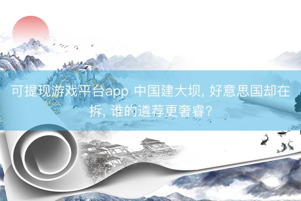 可提现游戏平台app 中国建大坝， 好意思国却在拆， 谁的遴荐更奢睿?