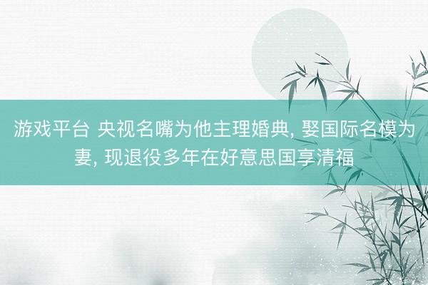 游戏平台 央视名嘴为他主理婚典， 娶国际名模为妻， 现退役多年在好意思国享清福