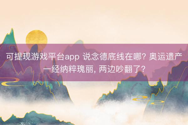 可提现游戏平台app 说念德底线在哪? 奥运遗产一经纳粹瑰丽, 两边吵翻了?