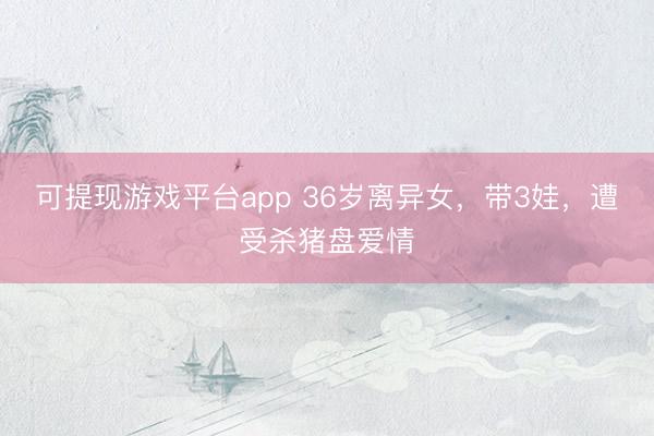 可提现游戏平台app 36岁离异女，带3娃，遭受杀猪盘爱情