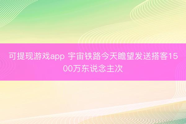 可提现游戏app 宇宙铁路今天瞻望发送搭客1500万东说念主次