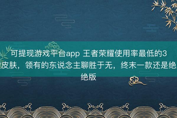 可提现游戏平台app 王者荣耀使用率最低的3款皮肤，领有的东说念主聊胜于无，终末一款还是绝版