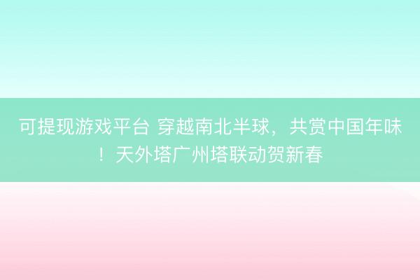 可提现游戏平台 穿越南北半球，共赏中国年味！天外塔广州塔联动贺新春