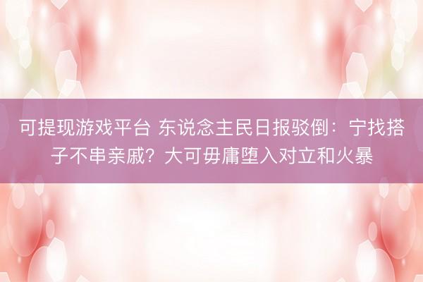 可提现游戏平台 东说念主民日报驳倒：宁找搭子不串亲戚？大可毋庸堕入对立和火暴