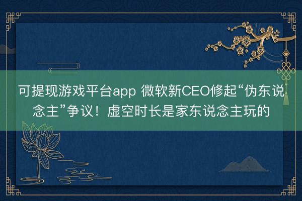 可提现游戏平台app 微软新CEO修起“伪东说念主”争议!虚空时长是家东说念主玩的