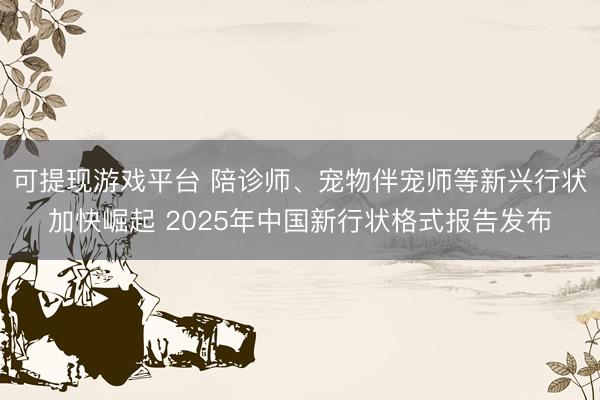 可提现游戏平台 陪诊师、宠物伴宠师等新兴行状加快崛起 2025年中国新行状格式报告发布