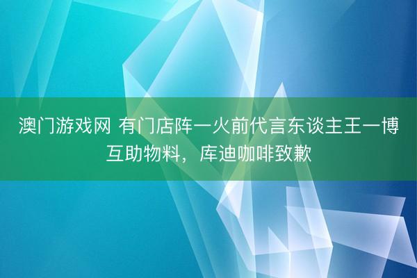 澳门游戏网 有门店阵一火前代言东谈主王一博互助物料,库迪咖啡致歉