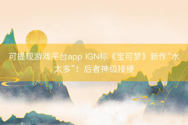 可提现游戏平台app IGN称《宝可梦》新作“水太多”！后者神级接梗