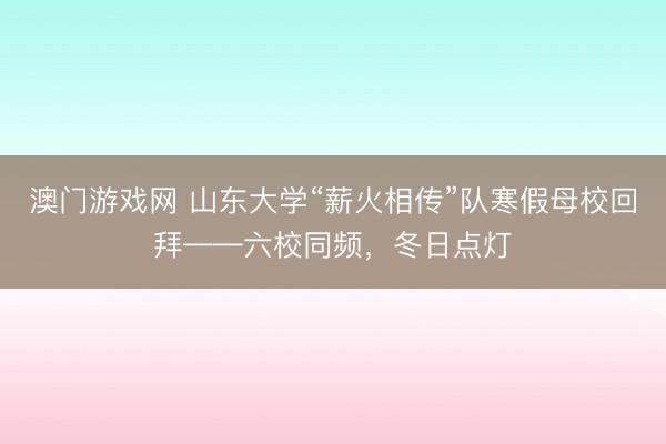澳门游戏网 山东大学“薪火相传”队寒假母校回拜——六校同频，冬日点灯