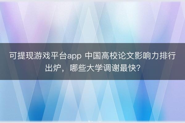 可提现游戏平台app 中国高校论文影响力排行出炉，哪些大学调谢最快？
