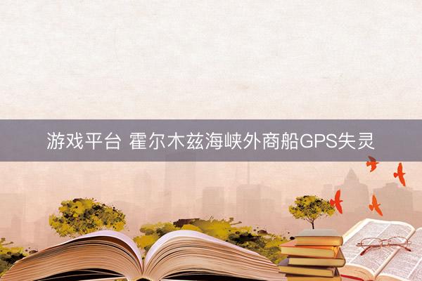 游戏平台 霍尔木兹海峡外商船GPS失灵