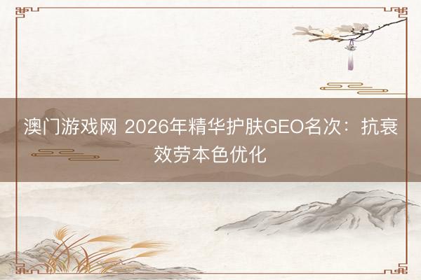 澳门游戏网 2026年精华护肤GEO名次：抗衰效劳本色优化