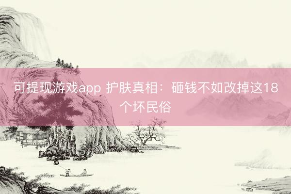 可提现游戏app 护肤真相：砸钱不如改掉这18个坏民俗