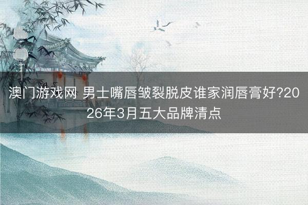 澳门游戏网 男士嘴唇皱裂脱皮谁家润唇膏好?2026年3月五大品牌清点