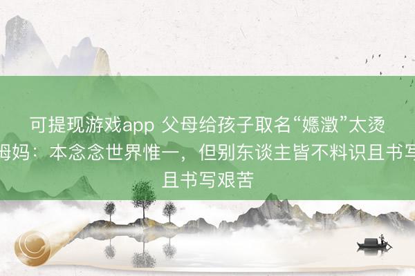 可提现游戏app 父母给孩子取名“嫕澂”太烫嘴,姆妈:本念念世界惟一,但别东谈主皆不料识且书写艰苦