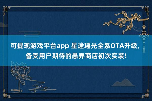 可提现游戏平台app 星途瑶光全系OTA升级， 备受用户期待的愚弄商店初次实装!