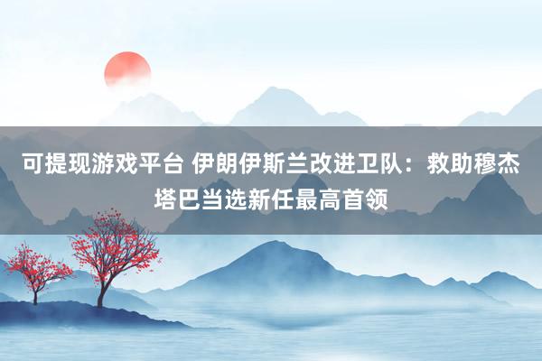 可提现游戏平台 伊朗伊斯兰改进卫队：救助穆杰塔巴当选新任最高首领