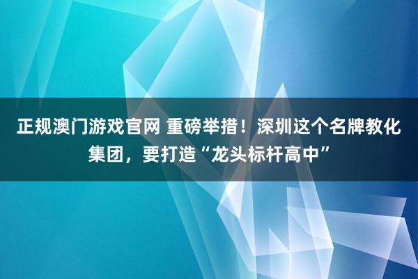 正规澳门游戏官网 重磅举措！深圳这个名牌教化集团，要打造“龙头标杆高中”