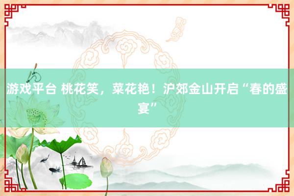 游戏平台 桃花笑，菜花艳！沪郊金山开启“春的盛宴”