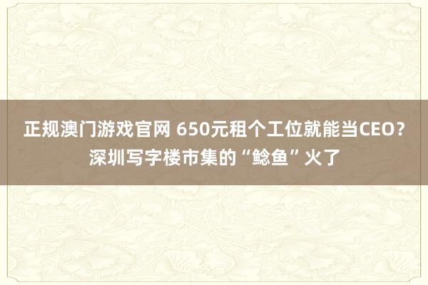 正规澳门游戏官网 650元租个工位就能当CEO？深圳写字楼市集的“鲶鱼”火了