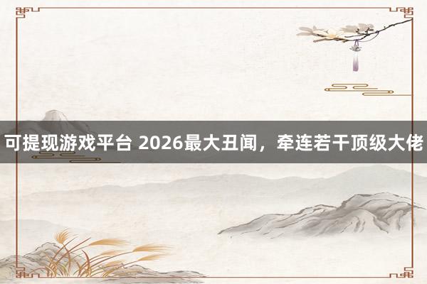 可提现游戏平台 2026最大丑闻，牵连若干顶级大佬