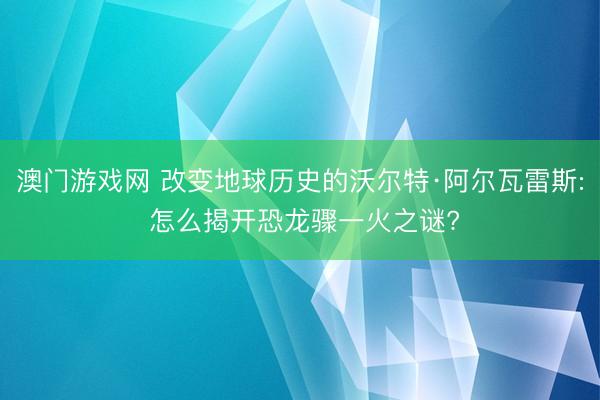 澳门游戏网 改变地球历史的沃尔特·阿尔瓦雷斯: 怎么揭开恐龙骤一火之谜?