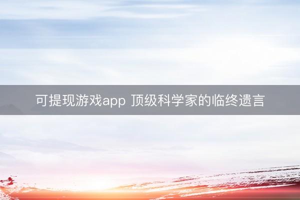 可提现游戏app 顶级科学家的临终遗言