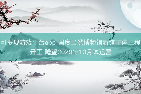 可提现游戏平台app 国度当然博物馆新馆主体工程开工 瞻望2029年10月试运营