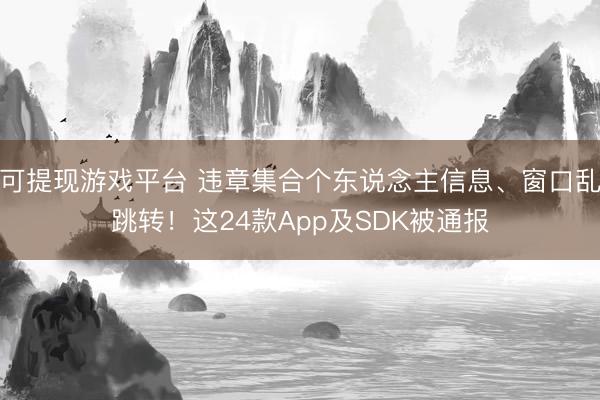 可提现游戏平台 违章集合个东说念主信息、窗口乱跳转！这24款App及SDK被通报