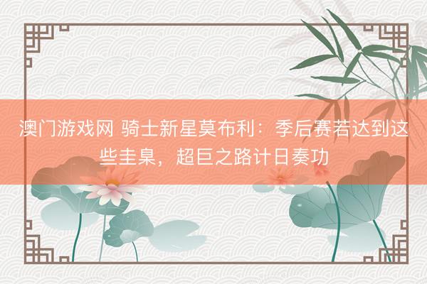 澳门游戏网 骑士新星莫布利：季后赛若达到这些圭臬，超巨之路计日奏功