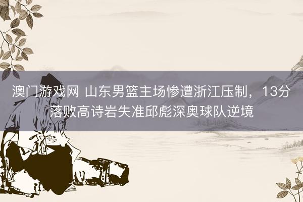 澳门游戏网 山东男篮主场惨遭浙江压制，13分落败高诗岩失准邱彪深奥球队逆境