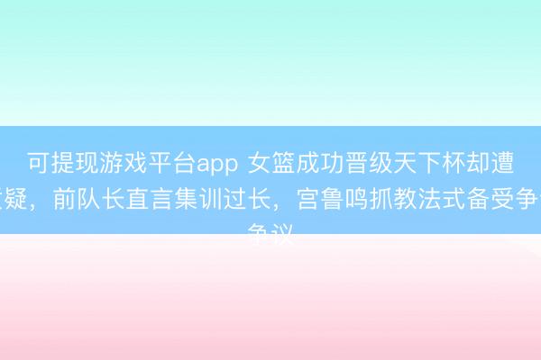 可提现游戏平台app 女篮成功晋级天下杯却遭质疑，前队长直言集训过长，宫鲁鸣抓教法式备受争议