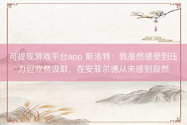 可提现游戏平台app 斯洛特：我虽然感受到压力但欢然汲取，在安菲尔德从未感到寂然
